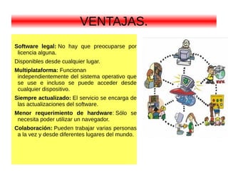VENTAJAS.
Software legal: No hay que preocuparse por
licencia alguna.
Disponibles desde cualquier lugar.
Multiplataforma: Funcionan
independientemente del sistema operativo que
se use e incluso se puede acceder desde
cualquier dispositivo.
Siempre actualizado: El servicio se encarga de
las actualizaciones del software.
Menor requerimiento de hardware: Sólo se
necesita poder utilizar un navegador.
Colaboración: Pueden trabajar varias personas
a la vez y desde diferentes lugares del mundo.
 