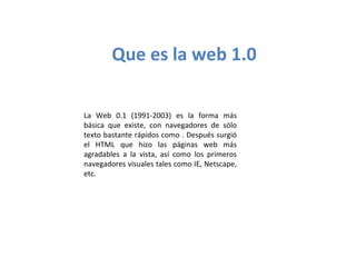 Que es la web 1.0
La Web 0.1 (1991-2003) es la forma más
básica que existe, con navegadores de sólo
texto bastante rápidos como . Después surgió
el HTML que hizo las páginas web más
agradables a la vista, así como los primeros
navegadores visuales tales como IE, Netscape,
etc.
 
