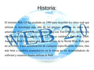 Historia:
El término Web 2.0 fue acuñado en 1999 para describir los sitios web que
utilizan la tecnología más allá de las páginas estáticas de sitios web
anteriores. Está estrechamente relacionado con Tim O'Reilly, debido a la
conferencia O'Reilly Media Web 2.0 que se celebró a finales de 2004.
Aunque la Web 2.0 sugiere una nueva versión de la World Wide Web, que
no se refiere a una actualización de cualquier especificación técnica, sino
más bien a cambios acumulativos en la forma en los desarrolladores de
software y usuarios finales utilizan la Web.
 