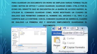 PARA GUARDAR UN DOCUMENTO EN WORD SE EMPLEAN VARIAS FORMAS TALES
COMO: BOTON DE OFFICE Y LUEGO GUARDAR; GUARDAR COMO; CTRL-G POR EL
ICONO DEL DISKETTE QUE SE ENCUENTRA EN LA BARRA DE ACCESO RAPIDO; AL
UTILIZAR EL COMANDO GUARDAR COMO, WORD MOSTRARÁ UN CUADRO DE
DIALOGO QUE PERMITIRÁ CAMBIAR EL NOMBRE DEL ARCHIVO Y EL TIPO Y LA
CARPETA QUE LO CONTIENE. CON EL COMANDO GUARDAR SE ABRIRÁ EL CUADRO
DE DIALOGO LA PRIMERA VEZ Y DESPUES SIMPLEMENTE GUARDARAN EL
DOCUMENTO.
 