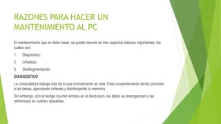 RAZONES PARA HACER UN
MANTENIMIENTO AL PC
El mantenimiento que se debe hacer, se puede resumir en tres aspectos básicos importantes, los
cuales son:
1. Diagnóstico.
2. Limpieza.
3. Desfragmentación.
DIAGNOSTICO
La computadora trabaja más de lo que normalmente se cree. Está constantemente dando prioridad
a las tareas, ejecutando órdenes y distribuyendo la memoria.
Sin embargo, con el tiempo ocurren errores en el disco duro, los datos se desorganizan y las
referencias se vuelven obsoletas.
 