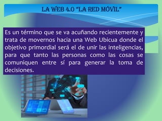 LA WEB 4.0 “la Red Móvil”
Es un término que se va acuñando recientemente y
trata de movernos hacia una Web Ubicua donde el
objetivo primordial será el de unir las inteligencias,
para que tanto las personas como las cosas se
comuniquen entre sí para generar la toma de
decisiones.
 