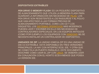 DISPOSITIVOS EXTRAÍBLES 
PEN DRIVE O MEMORY FLASH: ES UN PEQUEÑO DISPOSITIVO 
DE ALMACENAMIENTO QUE UTILIZA LA MEMORIA FLASH PARA 
GUARDAR LA INFORMACIÓN SIN NECESIDAD DE PILAS. LOS 
PEN DRIVE SON RESISTENTES A LOS RASGUÑOS Y AL POLVO 
QUE HAN AFECTADO A LAS FORMAS PREVIAS DE 
ALMACENAMIENTO PORTABLE, COMO LOS CD Y LOS 
DISQUETES. LOS SISTEMAS OPERATIVOS MÁS MODERNOS 
PUEDEN LEER Y ESCRIBIR EN ELLO SIN NECESIDAD DE 
CONTROLADORES ESPECIALES. EN LOS EQUIPOS ANTIGUOS 
(COMO POR EJEMPLO LOS EQUIPADOS CON WINDOWS 98) SE 
NECESITA INSTALAR UN CONTROLADOR DE DISPOSITIVO. 
UNIDADES DE ZIP: LA UNIDAD IOMEGA ZIP ES UNA UNIDAD DE 
DIS CO EXTRAÍBLE. ESTÁ DISPONIBLE EN TRES VERSIONES 
PRINCIPALES, LA HAY CON INTERFAZ SCSI, IDE, Y OTRA QUE 
SE CONECTA A UN PUERTO PARALELO. ESTE DOCUMENTO 
DESCRIBE CÓMO USAR EL ZIP CON LINUX. SE DEBERÍA LEER 
EN CONJUNCIÓN CON EL HOWTO SCSI A MENOS QUE POSEA 
LA VERSIÓN IDE. 
