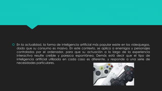  En la actualidad, la forma de inteligencia artificial más popular existe en los videojuegos,
dado que su consumo es masivo. En este contexto, se aplica a enemigos y personajes
controlados por el ordenador, para que su actuación a lo largo de la experiencia
interactiva resulte creíble y parezca espontánea. Demás está decir que el tipo de
inteligencia artificial utilizada en cada caso es diferente, y responde a una serie de
necesidades particulares.
 