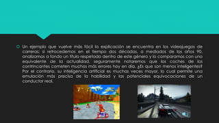  Un ejemplo que vuelve más fácil la explicación se encuentra en los videojuegos de
carreras; si retrocedemos en el tiempo dos décadas, a mediados de los años 90,
analizamos a fondo un título respetado dentro de este género y lo comparamos con uno
equivalente de la actualidad, seguramente notaremos que los coches de los
contrincantes cometen muchos más errores hoy en día. ¿Es que son menos inteligentes?
Por el contrario, su inteligencia artificial es muchas veces mayor, lo cual permite una
emulación más precisa de la habilidad y las potenciales equivocaciones de un
conductor real.
 