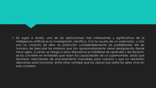  Sin lugar a dudas, una de las aplicaciones más interesantes y significativas de la
inteligencia artificial es la investigación científica. Con la ayuda de un ordenador, y más
aún un conjunto de ellos, se potencian considerablemente las posibilidades del ser
humano de descubrir los misterios que tan apasionadamente viene persiguiendo desde
hace siglos. Cuando se otorga a estos dispositivos la habilidad de aprender y de discernir,
se los convierte en entidades que rozan las capacidades de un superhombre, dado que
alcanzan velocidades de procesamiento imposibles para nosotros y que no necesitan
descansar para funcionar, entre otras ventajas que los ubican por sobre los seres vivos en
este contexto.
 