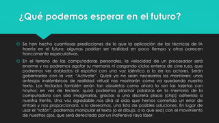 ¿Qué podemos esperar en el futuro?
 Se han hecho cuantiosas predicciones de lo que la aplicación de las técnicas de IA
traería en el futuro; algunas podrían ser realidad en poco tiempo y otras parecen
francamente especulativas.
 En el terreno de las computadoras personales, la velocidad de un procesador será
enorme y no podremos agotar su memoria ni cargando ciclos enteros de cine ruso, que
podremos ver doblados al español con una voz idéntica a la de los actores. Serán
gobernadas con la voz: “Actívate”. Quizá ya no sean necesarios los monitores; unos
anteojos inalámbricos de realidad virtual nos mostrarán cómo va quedando nuestro
texto. Los teclados también serán tan obsoletos como ahora lo son las tarjetas con
hoyitos; en vez de teclear, quizá podremos plasmar palabras en la memoria de la
computadora con sólo imaginarlas, gracias a una discreta placa (chip) adherida a
nuestra frente. Una voz agradable nos dirá al oído que hemos cometido un error de
sintaxis y nos proporcionará, si lo deseamos, una lista de posibles soluciones. En lugar de
usar el “ratón”, podremos manipular el texto (o el dibujo, o lo que sea) con el movimiento
de nuestros ojos, que será detectado por un inofensivo rayo láser.
 