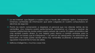  La red Internet, que llegará a nuestra casa a través del cableado óptico, transportará
inmensas cantidades de información que serán cargadas en nuestra computadora en
décimas de segundo
 Pronto los robots comenzarán a desplazar al personal que nos atiende detrás de las
ventanillas. Una máquina podrá perfectamente cambiarnos un cheque y resolver de
manera satisfactoria las dudas sobre nuestro estado de cuenta. El cajero automático del
cine recibirá nuestro dinero (o una tarjeta) para darnos a cambio entradas para la
película en el horario que le indiquemos. Y así será en los aeropuertos, las estaciones de
ferrocarril y en todas partes donde ahora hay ventanillas ocultando a empleados que
aguardan impacientes la hora de salida.
 Edificios inteligentes y muchas cosas más
 
