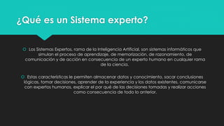 ¿Qué es un Sistema experto?
 Los Sistemas Expertos, rama de la Inteligencia Artificial, son sistemas informáticos que
simulan el proceso de aprendizaje, de memorización, de razonamiento, de
comunicación y de acción en consecuencia de un experto humano en cualquier rama
de la ciencia.
 Estas características le permiten almacenar datos y conocimiento, sacar conclusiones
lógicas, tomar decisiones, aprender de la experiencia y los datos existentes, comunicarse
con expertos humanos, explicar el por qué de las decisiones tomadas y realizar acciones
como consecuencia de todo lo anterior.
 