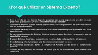 ¿Por qué utilizar un Sistema Experto?
 Con la ayuda de un Sistema Experto, personas con poca experiencia pueden resolver
problemas que requieren un "conocimiento formal especializado".
 Los Sistemas Expertos pueden obtener conclusiones y resolver problemas de forma más rápida
que los expertos humanos.
 Los Sistemas Expertos razonan pero en base a un conocimiento adquirido y no tienen sitio para
la subjetividad.
 Se ha comprobado que los Sistemas Expertos tienen al menos, la misma competencia que un
especialista humano.
 El uso de Sistemas Expertos es especialmente recomendado en las siguientes situaciones:
 Cuando los expertos humanos en una determinada materia son escasos.
 En situaciones complejas, donde la subjetividad humana puede llevar a conclusiones
erróneas.
 Cuando es muy elevado el volumen de datos que ha de considerarse para obtener una
conclusión.
 
