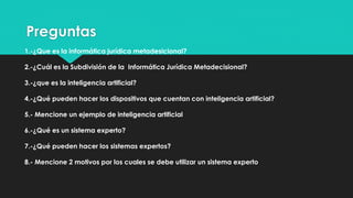 Preguntas
1.-¿Que es la informática jurídica metadesicional?
2.-¿Cuál es la Subdivisión de la Informática Jurídica Metadecisional?
3.-¿que es la inteligencia artificial?
4.-¿Qué pueden hacer los dispositivos que cuentan con inteligencia artificial?
5.- Mencione un ejemplo de inteligencia artificial
6.-¿Qué es un sistema experto?
7.-¿Qué pueden hacer los sistemas expertos?
8.- Mencione 2 motivos por los cuales se debe utilizar un sistema experto
 