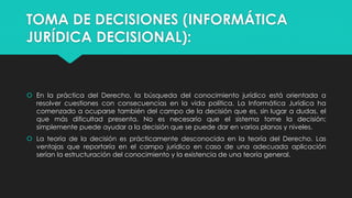 TOMA DE DECISIONES (INFORMÁTICA
JURÍDICA DECISIONAL):
 En la práctica del Derecho, la búsqueda del conocimiento jurídico está orientada a
resolver cuestiones con consecuencias en la vida política. La Informática Jurídica ha
comenzado a ocuparse también del campo de la decisión que es, sin lugar a dudas, el
que más dificultad presenta. No es necesario que el sistema tome la decisión;
simplemente puede ayudar a la decisión que se puede dar en varios planos y niveles.
 La teoría de la decisión es prácticamente desconocida en la teoría del Derecho. Las
ventajas que reportaría en el campo jurídico en caso de una adecuada aplicación
serían la estructuración del conocimiento y la existencia de una teoría general.
 
