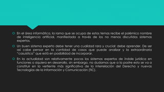  En el área informática, la rama que se ocupa de estos temas recibe el polémico nombre
de inteligencia artificial, manifestada a través de los no menos discutidos sistemas
expertos.
 Un buen sistema experto debe tener una cualidad rara y crucial: debe aprender. De ser
así cabe pensar en la cantidad de casos que puede analizar y la extraordinaria
“casuística” que está en posibilidad de incorporar.
 En la actualidad son relativamente pocos los sistemas expertos de índole jurídica en
funciones o siquiera en desarrollo, sin embargo, no dudamos que a la postre esto se va a
constituir en la vertiente más significativa de la interrelación del Derecho y nuevas
Tecnologías de la Información y Comunicación (TIC).
 
