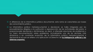  A diferencia de la informática jurídica documental, esta rama se caracteriza por bases
de conocimiento jurídico.
 La Informática jurídica metadocumental o decisional, se halla integrada por los
procedimientos dirigidos a la sustitución o reproducción de las actividades del jurista; a
proporcionarle decisiones y dictámenes, es decir, a ofrecerle soluciones de problemas y
no mera documentación sobre problemas. Actualmente uno de los sectores más
dinámicos y en constante evolución de la informática jurídica metadocumental o
decisional es el que se refiere a la aplicación al Derecho de la inteligencia artificial y los
sistemas expertos.
 