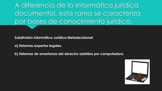 Subdivisión Informática Jurídica Metadecisional
a) Sistemas expertos legales.
b) Sistemas de enseñanza del derecho asistidos por computadora.
A diferencia de la informática jurídica
documental, esta rama se caracteriza
por bases de conocimiento jurídico.
 
