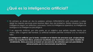 ¿Qué es la inteligencia artificial?
 En primero se divide en dos la palabra: primero INTELIGENCIA está vinculada a saber
elegir las mejores opciones para resolver algún tipo de problema. Existen diversos tipos de
inteligencia según sus atributos y procesos, como la inteligencia operativa, la inteligencia
biológica o la inteligencia psicológica.
 Y en segundo Artificial, por otra parte, es un adjetivo que señala aquello hecho por
mano, arte o ingenio del hombre. Lo artificial también permite nombrar a lo no natural o
falso.
La inteligencia artificial, por lo tanto, consiste en el diseño de procesos que, al ejecutarse
sobre una arquitectura física, producen resultados que maximizan una cierta medida de
rendimiento. Estos procesos se basan en secuencias de entradas que son percibidas y
almacenadas por la mencionada arquitectura.
 