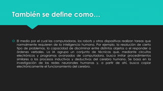 También se define como…
 El medio por el cual las computadoras, los robots y otros dispositivos realizan tareas que
normalmente requieren de la inteligencia humana. Por ejemplo, la resolución de cierto
tipo de problemas, la capacidad de discriminar entre distintos objetos o el responder a
órdenes verbales. La IA agrupa un conjunto de técnicas que, mediante circuitos
electrónicos y programas avanzados de computadora, busca imitar procedimientos
similares a los procesos inductivos y deductivos del cerebro humano. Se basa en la
investigación de las redes neuronales humanas y, a partir de ahí, busca copiar
electrónicamente el funcionamiento del cerebro.
 