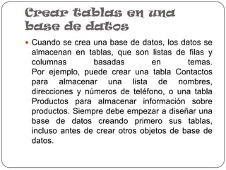 Crear tablas en una
base de datos
 Cuando se crea una base de datos, los datos se
 almacenan en tablas, que son listas de filas y
 columnas        basadas         en       temas.
 Por ejemplo, puede crear una tabla Contactos
 para almacenar una lista de nombres,
 direcciones y números de teléfono, o una tabla
 Productos para almacenar información sobre
 productos. Siempre debe empezar a diseñar una
 base de datos creando primero sus tablas,
 incluso antes de crear otros objetos de base de
 datos.
 