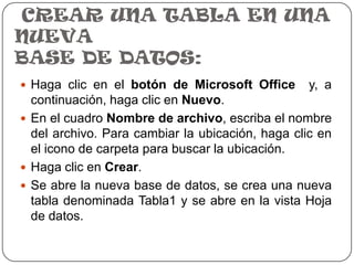 CREAR UNA TABLA EN UNA
NUEVA
BASE DE DATOS:
 Haga clic en el botón de Microsoft Office       y, a
  continuación, haga clic en Nuevo.
 En el cuadro Nombre de archivo, escriba el nombre
  del archivo. Para cambiar la ubicación, haga clic en
  el icono de carpeta para buscar la ubicación.
 Haga clic en Crear.
 Se abre la nueva base de datos, se crea una nueva
  tabla denominada Tabla1 y se abre en la vista Hoja
  de datos.
 