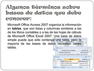 Algunos términos sobre
bases de datos que debe
conocer:
Microsoft Office Access 2007 organiza la información
en tablas, que son listas y columnas similares a las
de los libros contables o a las de las hojas de cálculo
de Microsoft Office Excel 2007. Una base de datos
simple puede que sólo contenga una tabla, pero la
mayoría de las bases de datos necesitan varias
tablas.
 