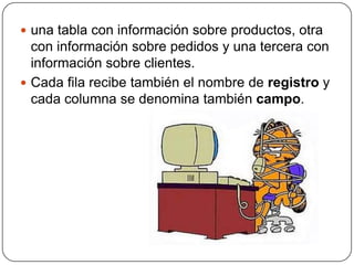  una tabla con información sobre productos, otra
  con información sobre pedidos y una tercera con
  información sobre clientes.
 Cada fila recibe también el nombre de registro y
  cada columna se denomina también campo.
 