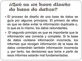 ¿Qué es un buen diseño
  de base de datos?
 El proceso de diseño de una base de datos se
  guía por algunos principios. El primero de ellos
  es que se debe evitar la información duplicada o,
  lo que es lo mismo, los datos redundantes.
 El segundo principio es que es importante que la
  información sea correcta y completa. Si la base
  de datos contiene información incorrecta, los
  informes que recogen información de la base de
  datos contendrán también información incorrecta
  y, por tanto, las decisiones que tome a partir de
  esos informes estarán mal fundamentadas.
 