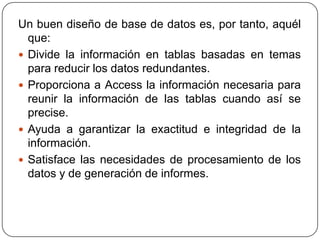 Un buen diseño de base de datos es, por tanto, aquél
  que:
 Divide la información en tablas basadas en temas
  para reducir los datos redundantes.
 Proporciona a Access la información necesaria para
  reunir la información de las tablas cuando así se
  precise.
 Ayuda a garantizar la exactitud e integridad de la
  información.
 Satisface las necesidades de procesamiento de los
  datos y de generación de informes.
 