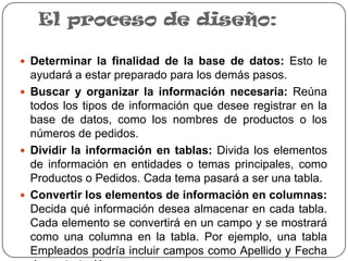 El proceso de diseño:

 Determinar la finalidad de la base de datos: Esto le
  ayudará a estar preparado para los demás pasos.
 Buscar y organizar la información necesaria: Reúna
  todos los tipos de información que desee registrar en la
  base de datos, como los nombres de productos o los
  números de pedidos.
 Dividir la información en tablas: Divida los elementos
  de información en entidades o temas principales, como
  Productos o Pedidos. Cada tema pasará a ser una tabla.
 Convertir los elementos de información en columnas:
  Decida qué información desea almacenar en cada tabla.
  Cada elemento se convertirá en un campo y se mostrará
  como una columna en la tabla. Por ejemplo, una tabla
  Empleados podría incluir campos como Apellido y Fecha
 