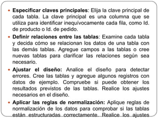  Especificar claves principales: Elija la clave principal de
  cada tabla. La clave principal es una columna que se
  utiliza para identificar inequívocamente cada fila, como Id.
  de producto o Id. de pedido.
 Definir relaciones entre las tablas: Examine cada tabla
  y decida cómo se relacionan los datos de una tabla con
  las demás tablas. Agregue campos a las tablas o cree
  nuevas tablas para clarificar las relaciones según sea
  necesario.
 Ajustar el diseño: Analice el diseño para detectar
  errores. Cree las tablas y agregue algunos registros con
  datos de ejemplo. Compruebe si puede obtener los
  resultados previstos de las tablas. Realice los ajustes
  necesarios en el diseño.
 Aplicar las reglas de normalización: Aplique reglas de
  normalización de los datos para comprobar si las tablas
  están estructuradas correctamente. Realice los ajustes
 