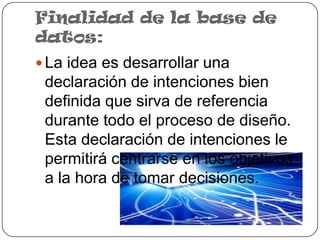 Finalidad de la base de
datos:
 La idea es desarrollar una
 declaración de intenciones bien
 definida que sirva de referencia
 durante todo el proceso de diseño.
 Esta declaración de intenciones le
 permitirá centrarse en los objetivos
 a la hora de tomar decisiones.
 
