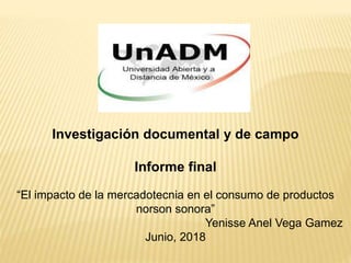 Investigación documental y de campo
Informe final
“El impacto de la mercadotecnia en el consumo de productos
norson sonora”
Yenisse Anel Vega Gamez
Junio, 2018
 