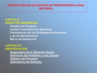 CAPITULO I
ASPECTOS GENERALES
Nombre de Proyecto
Unidad Formuladora y Ejecutora
Participación de las Entidades Involucradas
y de los Beneficiarios
Marco de Referencia
CAPITULO II
IDENTIFICACIÓN
Diagnóstico de la Situación Actual
Definición del Problema y sus Causas
Objetivo del Proyecto
Alternativas de Solución.
ESTRUCTURA DE UN ESTUDIO DE PREINVERSIÓN A NIVEL
DE PERFIL
 