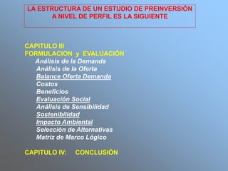 CAPITULO III
FORMULACION y EVALUACIÓN
Análisis de la Demanda
Análisis de la Oferta
Balance Oferta Demanda
Costos
Beneficios
Evaluación Social
Análisis de Sensibilidad
Sostenibilidad
Impacto Ambiental
Selección de Alternativas
Matriz de Marco Lógico
CAPITULO IV: CONCLUSIÓN
LA ESTRUCTURA DE UN ESTUDIO DE PREINVERSIÓN
A NIVEL DE PERFIL ES LA SIGUIENTE
 