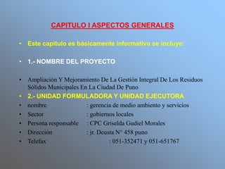 CAPITULO I ASPECTOS GENERALES
• Este capítulo es básicamente informativo se incluye:
• 1.- NOMBRE DEL PROYECTO
• Ampliación Y Mejoramiento De La Gestión Integral De Los Residuos
Sólidos Municipales En La Ciudad De Puno
• 2.- UNIDAD FORMULADORA Y UNIDAD EJECUTORA
• nombre : gerencia de medio ambiento y servicios
• Sector : gobiernos locales
• Persona responsable : CPC Griselda Gudiel Morales
• Dirección : jr. Deusta N° 458 puno
• Telefax : 051-352471 y 051-651767
 
