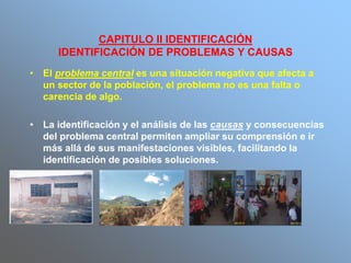 CAPITULO II IDENTIFICACIÓN
IDENTIFICACIÓN DE PROBLEMAS Y CAUSAS
• El problema central es una situación negativa que afecta a
un sector de la población, el problema no es una falta o
carencia de algo.
• La identificación y el análisis de las causas y consecuencias
del problema central permiten ampliar su comprensión e ir
más allá de sus manifestaciones visibles, facilitando la
identificación de posibles soluciones.
 