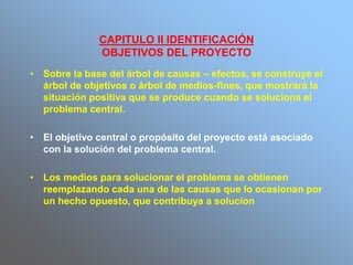 CAPITULO II IDENTIFICACIÓN
OBJETIVOS DEL PROYECTO
• Sobre la base del árbol de causas – efectos, se construye el
árbol de objetivos o árbol de medios-fines, que mostrará la
situación positiva que se produce cuando se soluciona el
problema central.
• El objetivo central o propósito del proyecto está asociado
con la solución del problema central.
• Los medios para solucionar el problema se obtienen
reemplazando cada una de las causas que lo ocasionan por
un hecho opuesto, que contribuya a solucion
 