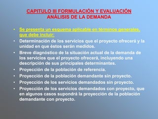 CAPITULO III FORMULACIÓN Y EVALUACIÓN
ANÁLISIS DE LA DEMANDA
• Se presenta un esquema aplicable en términos generales,
que debe incluir:
• Determinación de los servicios que el proyecto ofrecerá y la
unidad en que éstos serán medidos.
• Breve diagnóstico de la situación actual de la demanda de
los servicios que el proyecto ofrecerá, incluyendo una
descripción de sus principales determinantes.
• Proyección de la población de referencia.
• Proyección de la población demandante sin proyecto.
• Proyección de los servicios demandados sin proyecto.
• Proyección de los servicios demandados con proyecto, que
en algunos casos supondrá la proyección de la población
demandante con proyecto.
 