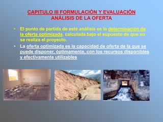 CAPITULO III FORMULACIÓN Y EVALUACIÓN
ANÁLISIS DE LA OFERTA
• El punto de partida de este análisis es la determinación de
la oferta optimizada, calculada bajo el supuesto de que no
se realiza el proyecto.
• La oferta optimizada es la capacidad de oferta de la que se
puede disponer, óptimamente, con los recursos disponibles
y efectivamente utilizables
 