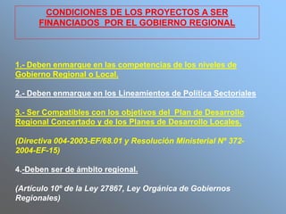 1.- Deben enmarque en las competencias de los niveles de
Gobierno Regional o Local.
2.- Deben enmarque en los Lineamientos de Política Sectoriales
3.- Ser Compatibles con los objetivos del Plan de Desarrollo
Regional Concertado y de los Planes de Desarrollo Locales.
(Directiva 004-2003-EF/68.01 y Resolución Ministerial Nº 372-
2004-EF-15)
4.-Deben ser de ámbito regional.
(Artículo 10º de la Ley 27867, Ley Orgánica de Gobiernos
Regionales)
CONDICIONES DE LOS PROYECTOS A SER
FINANCIADOS POR EL GOBIERNO REGIONAL
 