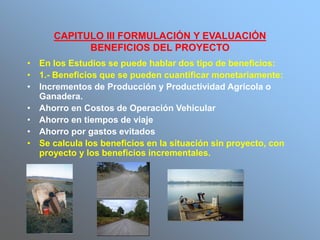 CAPITULO III FORMULACIÓN Y EVALUACIÓN
BENEFICIOS DEL PROYECTO
• En los Estudios se puede hablar dos tipo de beneficios:
• 1.- Beneficios que se pueden cuantificar monetariamente:
• Incrementos de Producción y Productividad Agrícola o
Ganadera.
• Ahorro en Costos de Operación Vehicular
• Ahorro en tiempos de viaje
• Ahorro por gastos evitados
• Se calcula los beneficios en la situación sin proyecto, con
proyecto y los beneficios incrementales.
 