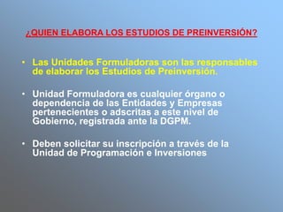 ¿QUIEN ELABORA LOS ESTUDIOS DE PREINVERSIÓN?
• Las Unidades Formuladoras son las responsables
de elaborar los Estudios de Preinversión.
• Unidad Formuladora es cualquier órgano o
dependencia de las Entidades y Empresas
pertenecientes o adscritas a este nivel de
Gobierno, registrada ante la DGPM.
• Deben solicitar su inscripción a través de la
Unidad de Programación e Inversiones
 