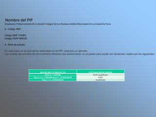 MONTO DE UN PROYECTO ESTUDIOS REQUERIDOS
Hasta S./ 1'200,000 Perfil simplificado
Mayor a S./ 1'200,000 Hasta S./ 10'000,000.00 Perfil
Mayor a S./ 10'000,000.00 Factibilidad
.Nombre del PIP
Ampliación Y Mejoramiento De La Gestión Integral De Los Residuos Sólidos Municipales En La Ciudad De Puno.
3.- Código SNIP
Código SNIP 719482.
Código DGPP 069525
4.- Nivel de estudio
En este caso no se encuentra estipulado en la PIP, veremos un ejemplo.
Los niveles de estudios de pre inversión mínimos que deberá tener un proyecto para poder ser declarado viable son los siguientes:
 