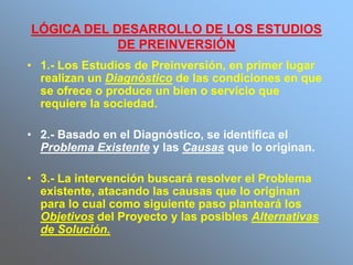 LÓGICA DEL DESARROLLO DE LOS ESTUDIOS
DE PREINVERSIÓN
• 1.- Los Estudios de Preinversión, en primer lugar
realizan un Diagnóstico de las condiciones en que
se ofrece o produce un bien o servicio que
requiere la sociedad.
• 2.- Basado en el Diagnóstico, se identifica el
Problema Existente y las Causas que lo originan.
• 3.- La intervención buscará resolver el Problema
existente, atacando las causas que lo originan
para lo cual como siguiente paso planteará los
Objetivos del Proyecto y las posibles Alternativas
de Solución.
 