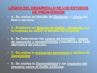 LÓGICA DEL DESARROLLO DE LOS ESTUDIOS
DE PREINVERSIÓN
• 4.- Se realiza un estudio de Demanda y Oferta del
bien o servicio.
• 5.- Establece un Balance de Oferta – Demanda, con
la finalidad de definir el tamaño del proyecto
• 6.- Se Determinan los costos de inversión , costos
de operación y mantenimiento y beneficios de cada
alternativa de solución.
• 7.- Se realiza la evaluación económica y análisis de
Sensibilidad
• 8.- Se analiza la Sostenibilidad y los impactos del
proyecto sobre el medio ambiente.
 