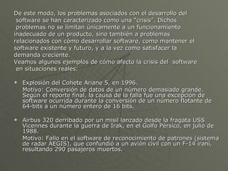 De este modo, los problemas asociados con el desarrollo del software se han caracterizado como una “crisis”. Dichos problemas no se limitan únicamente a un funcionamiento  inadecuado de un producto, sino también a problemas  relacionados con cómo desarrollar software, como mantener el software existente y futuro, y a la vez como satisfacer la  demanda creciente. Veamos algunos ejemplos de cómo afecto la crisis del  software en situaciones reales: Explosión del Cohete Ariane 5, en 1996. Motivo: Conversión de datos de un número demasiado grande. Según el reporte final, la causa de la falla fue una excepción de software ocurrida durante la conversión de un número flotante de 64-bits a un número entero de 16 bits. Airbus 320 derribado por un misil lanzado desde la fragata USS Vicennes durante la guerra de Irak, en el Golfo Pérsico, en julio de 1988. Motivo: Fallo en el software de reconocimiento de patrones (sistema de radar AEGIS), que confundió a un avión civil con un F-14 iraní, resultando 290 pasajeros muertos. 