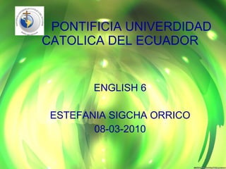 PONTIFICIA UNIVERDIDAD CATOLICA DEL ECUADOR ENGLISH 6 ESTEFANIA SIGCHA ORRICO 08-03-2010 