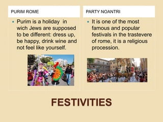 FESTIVITIES
PURIM ROME PARTY NOANTRI
 Purim is a holiday in
wich Jews are supposed
to be different: dress up,
be happy, drink wine and
not feel like yourself.
 It is one of the most
famous and popular
festivals in the trastevere
of rome, it is a religious
procession.
 