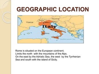 GEOGRAPHIC LOCATION
Rome is situated on the European continent.
Limits the north with the mountains of the Alps.
On the east by the Adriatic Sea, the west by the Tyrrhenian
Sea and south with the island of Sicily.
 