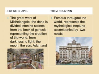 SISTINE CHAPEL TREVI FOUNTAIN
 The great work of
Michelangelo, the done is
divided intonine scenes
from the book of genesis
representing the creation
of the world: from
darkness to light, the
moon, the sun, Adan and
Eva.
 Famous througout the
world, represents the
mythological neptune
accompanied by two
newts
 