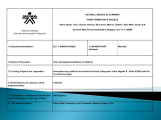 NATIONAL SERVICE OF LEARNING
FORM FORMATION`S PROJECT
Name: Bryan Tovar. Hernan Jimenez. Sara Marin. Manuel Castaño. Kelin Marin Grade: 9-B
Direction Web:Tecnoinventores9-b.blogspot.com Tel: 6100896

Dirección General
Dirección de Formación Profesional

1.1 Educational Institution:

I.E.T.I. SIMONA DUQUE

1.2 MUNICIPALITY:
Antioquia

Marinilla

1.2 Name of the project:

Solar Ecological panel Based on Gelatine

1.3 Training Program that responds to

I strengthen my profile for the world of the work. (Integration of the degrees 9 º of the IETISD with the
Technical Average)

1.4 Estimated time of execution of the
project (months):

9 Months

1.5 Companies or institutions that take part
in his formulation or financing : (if exist)

No Company

1.7 Key words of search

Panel, Solar, Ecological, Cell, Photocell, Gelatine, Copper, Zinc.

 